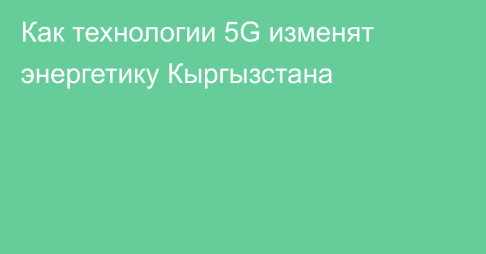 Как технологии 5G изменят энергетику Кыргызстана