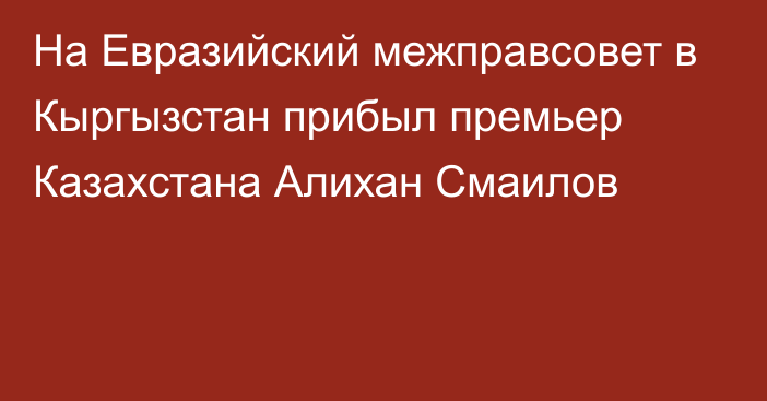 На Евразийский межправсовет в Кыргызстан прибыл премьер Казахстана Алихан Смаилов 