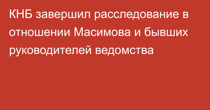 КНБ завершил расследование в отношении Масимова и бывших руководителей ведомства