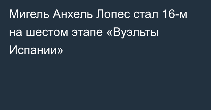 Мигель Анхель Лопес стал 16-м на шестом этапе «Вуэльты Испании»