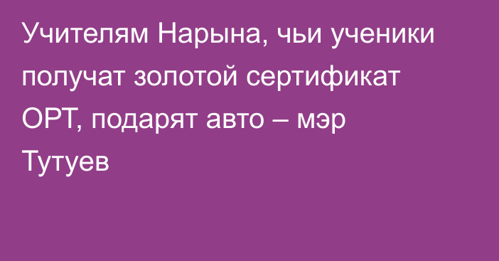 Учителям Нарына, чьи ученики получат золотой сертификат ОРТ, подарят авто – мэр Тутуев