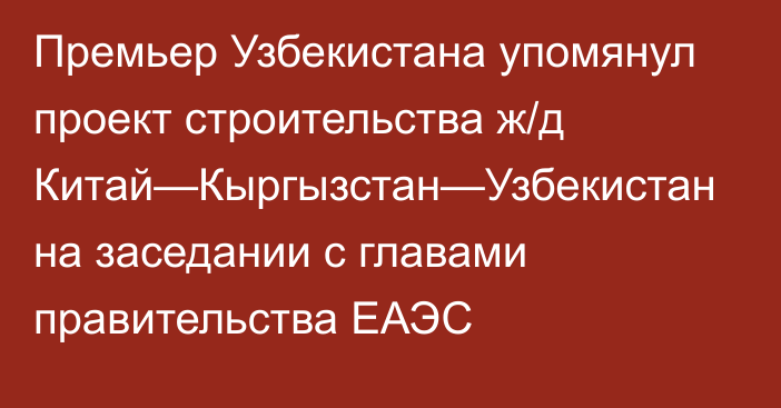 Премьер Узбекистана упомянул проект строительства ж/д Китай—Кыргызстан—Узбекистан на заседании с главами правительства ЕАЭС