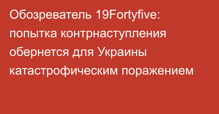 Обозреватель 19Fortyfive: попытка контрнаступления обернется для Украины катастрофическим поражением