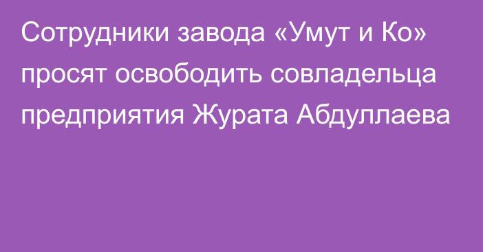 Сотрудники завода «Умут и Ко» просят освободить совладельца предприятия Журата Абдуллаева