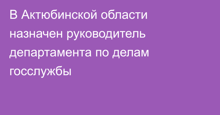 В Актюбинской области назначен руководитель департамента по делам госслужбы