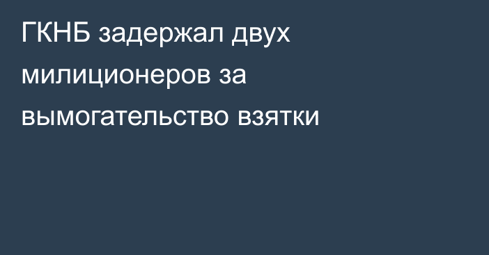 ГКНБ задержал двух милиционеров за вымогательство взятки