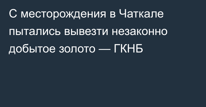 С месторождения в Чаткале пытались вывезти незаконно добытое золото — ГКНБ