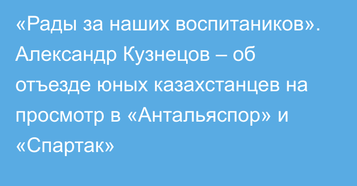 «Рады за наших воспитаников». Александр Кузнецов – об отъезде юных казахстанцев на просмотр в «Антальяспор» и «Спартак»