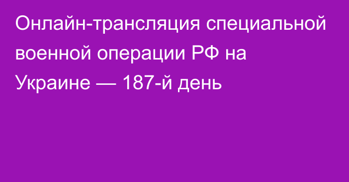 Онлайн-трансляция специальной военной операции РФ на Украине — 187-й день