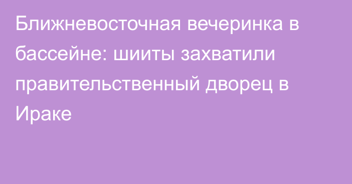 Ближневосточная вечеринка в бассейне: шииты захватили правительственный дворец в Ираке