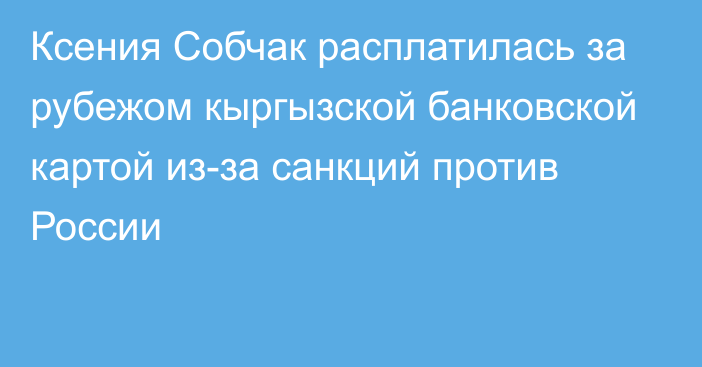 Ксения Собчак расплатилась за рубежом кыргызской банковской картой из-за санкций против России