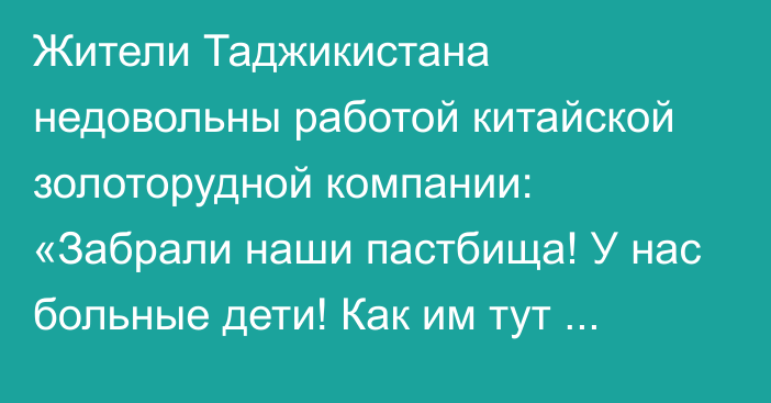 Жители Таджикистана недовольны работой китайской золоторудной компании: «Забрали наши пастбища! У нас больные дети! Как им тут жить?»