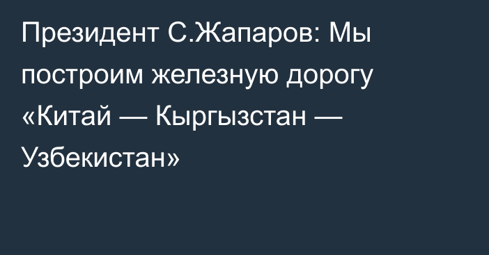 Президент С.Жапаров: Мы построим железную дорогу «Китай — Кыргызстан — Узбекистан»