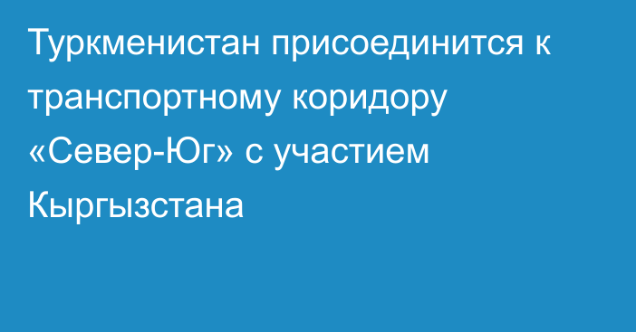 Туркменистан присоединится к транспортному коридору «Север-Юг» с участием Кыргызстана