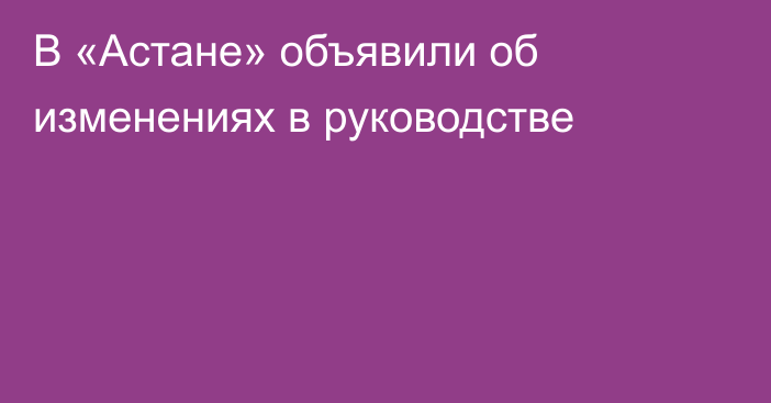 В «Астане» объявили об изменениях в руководстве