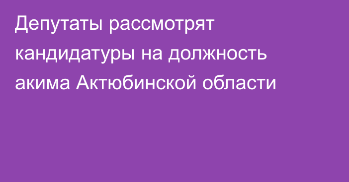 Депутаты рассмотрят кандидатуры на должность акима Актюбинской области