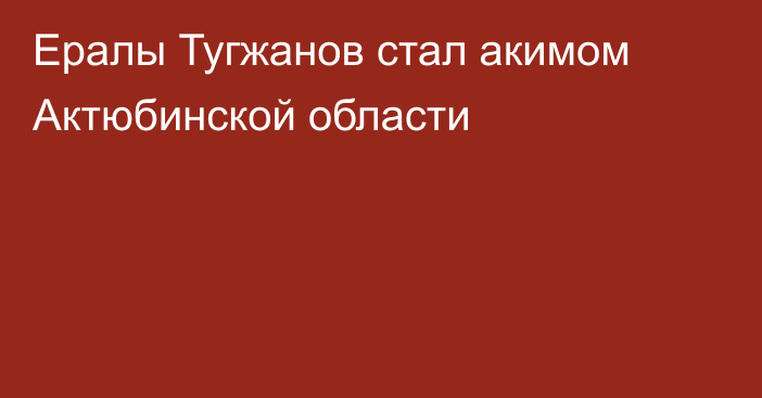 Ералы Тугжанов стал акимом Актюбинской области