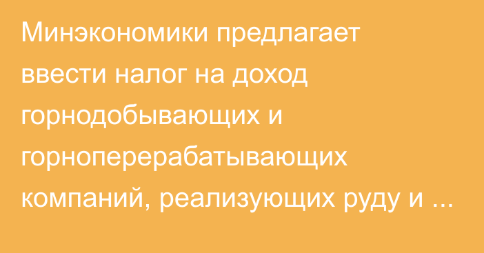 Минэкономики предлагает ввести налог на доход горнодобывающих и горноперерабатывающих компаний, реализующих руду и концентрат