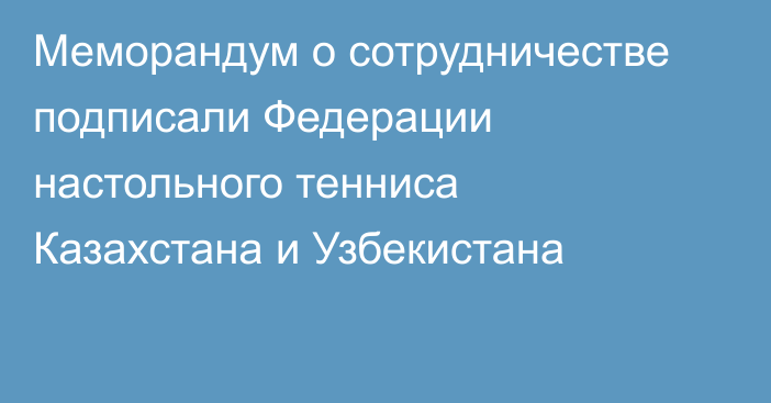 Меморандум о сотрудничестве подписали Федерации настольного тенниса Казахстана и Узбекистана