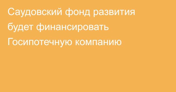 Саудовский фонд развития будет финансировать Госипотечную компанию