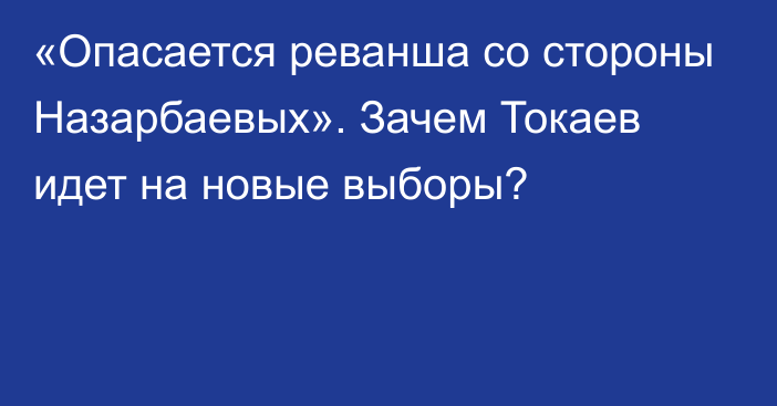 «Опасается реванша со стороны Назарбаевых». Зачем Токаев идет на новые выборы?