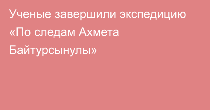 Ученые завершили экспедицию «По следам Ахмета Байтурсынулы»