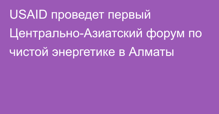 USAID проведет первый Центрально-Азиатский форум по чистой энергетике в Алматы