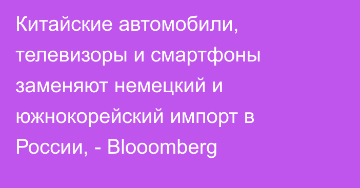 Китайские автомобили, телевизоры и смартфоны заменяют немецкий и южнокорейский импорт в России, - Blooomberg