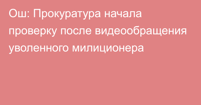 Ош: Прокуратура начала проверку после видеообращения уволенного милиционера