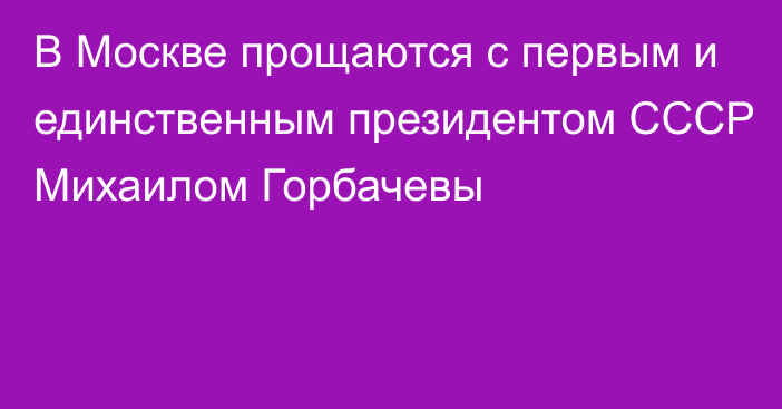 В Москве прощаются с первым и единственным президентом СССР Михаилом Горбачевы