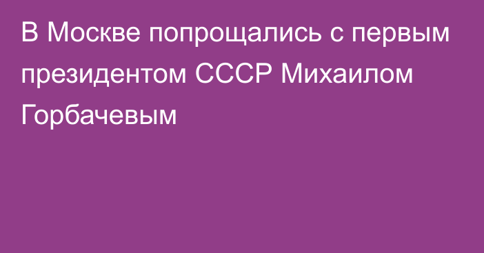 В Москве попрощались с первым президентом СССР Михаилом Горбачевым