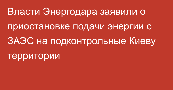 Власти Энергодара заявили о приостановке подачи энергии с ЗАЭС на подконтрольные Киеву территории