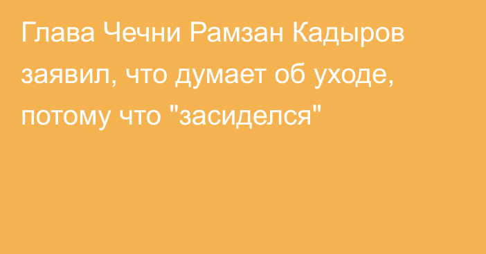 Глава Чечни Рамзан Кадыров заявил, что думает об уходе, потому что 