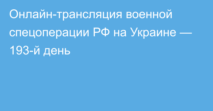 Онлайн-трансляция военной спецоперации РФ на Украине — 193-й день