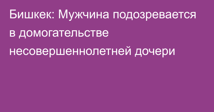 Бишкек: Мужчина подозревается в домогательстве несовершеннолетней дочери