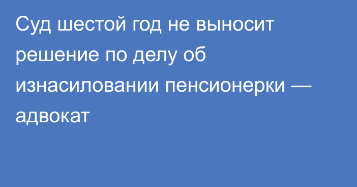 Суд шестой год не выносит решение по делу об изнасиловании пенсионерки — адвокат