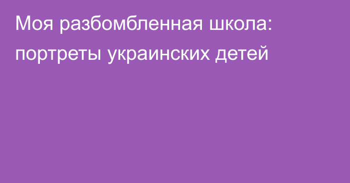 Моя разбомбленная школа: портреты украинских детей