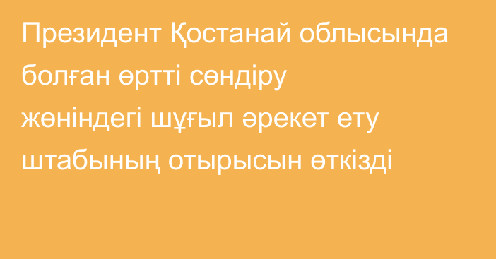 Президент Қостанай облысында болған өртті сөндіру жөніндегі шұғыл әрекет ету штабының отырысын өткізді