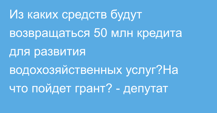 Из каких средств будут возвращаться 50 млн кредита для развития водохозяйственных услуг?На что пойдет грант? - депутат 