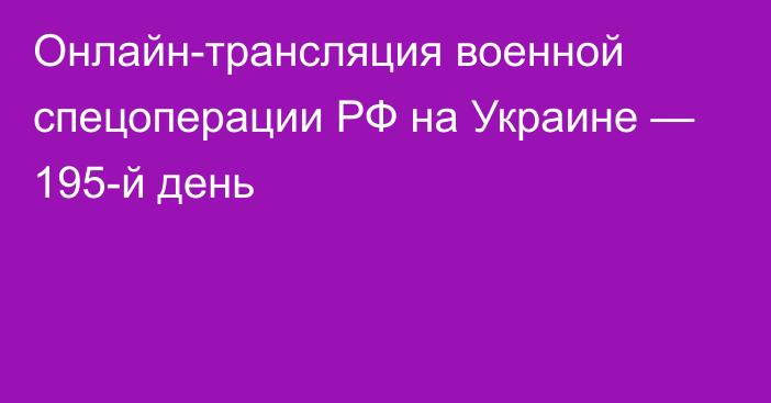 Онлайн-трансляция военной спецоперации РФ на Украине — 195-й день