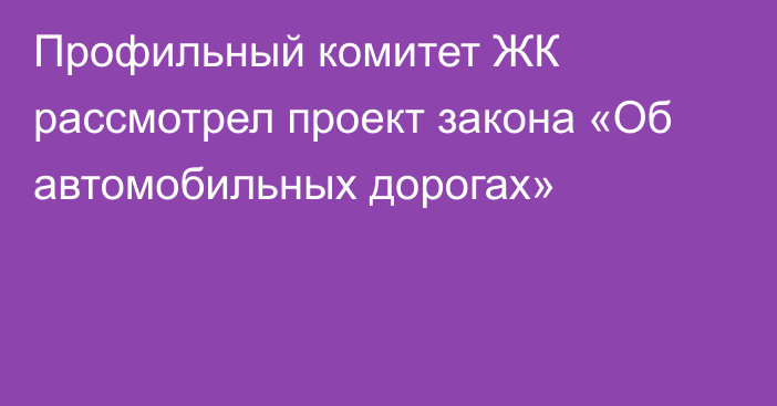 Профильный комитет ЖК рассмотрел проект закона «Об автомобильных дорогах»