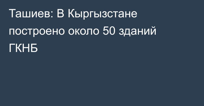 Ташиев: В Кыргызстане построено около 50 зданий ГКНБ