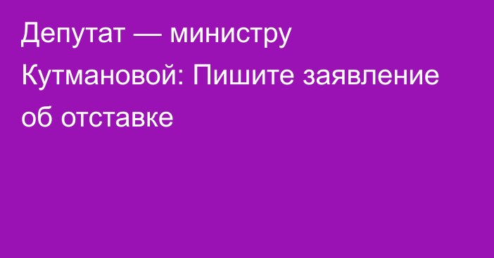 Депутат — министру Кутмановой: Пишите заявление об отставке