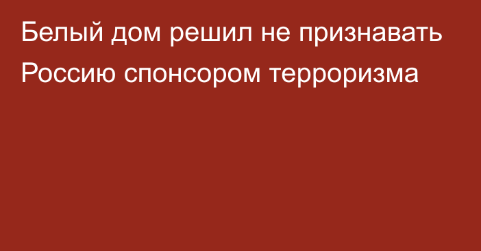 Белый дом решил не признавать Россию спонсором терроризма