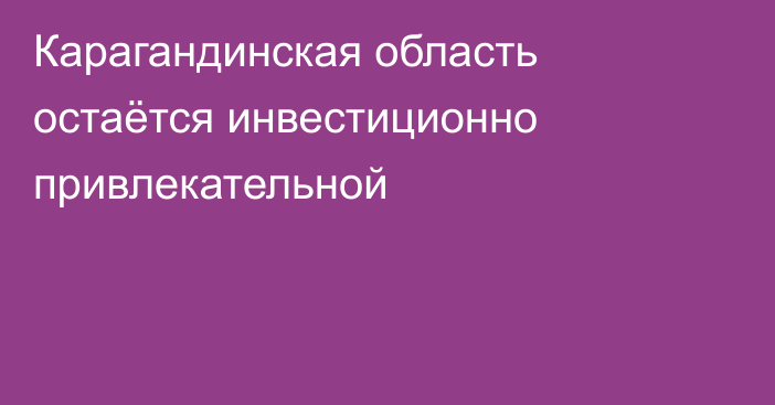 Карагандинская область остаётся инвестиционно привлекательной