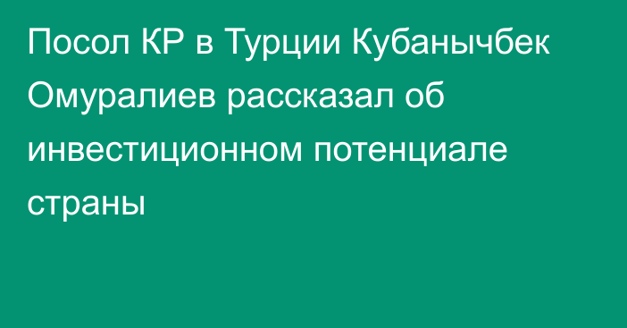 Посол КР в Турции Кубанычбек Омуралиев рассказал об инвестиционном потенциале страны