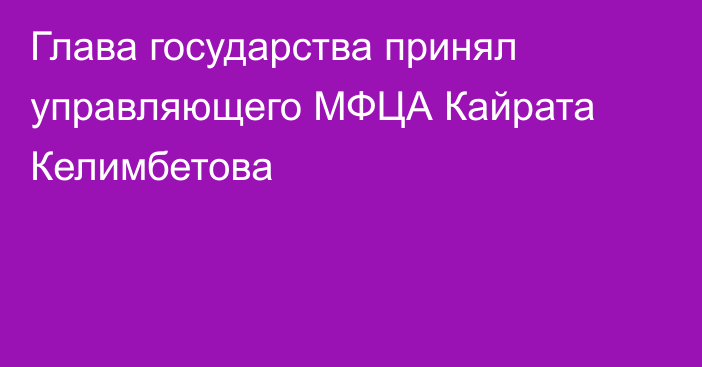 Глава государства принял управляющего МФЦА Кайрата Келимбетова