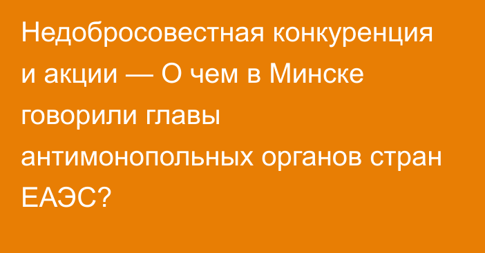 Недобросовестная конкуренция и акции — О чем в Минске говорили главы антимонопольных органов стран ЕАЭС?