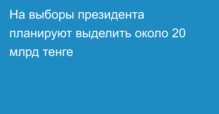 На выборы президента планируют выделить около 20 млрд тенге