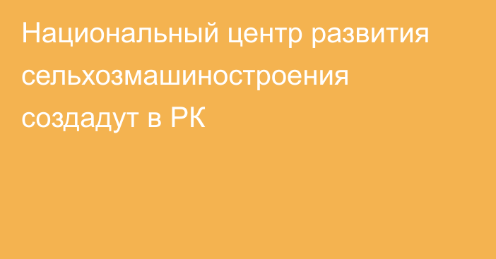 Национальный центр развития сельхозмашиностроения создадут в РК